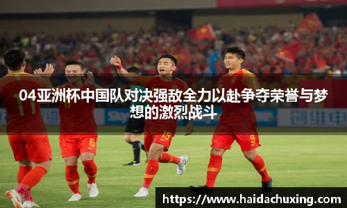 04亚洲杯中国队对决强敌全力以赴争夺荣誉与梦想的激烈战斗